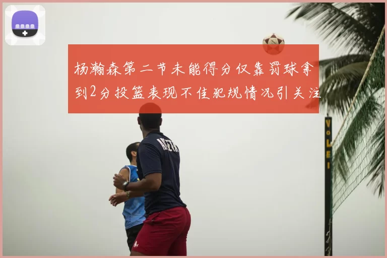 杨瀚森第二节未能得分仅靠罚球拿到2分投篮表现不佳犯规情况引关注