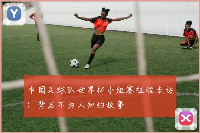 中国足球队世界杯小组赛征程专访:背后不为人知的故事