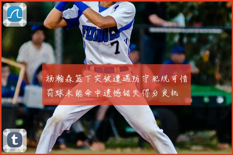 杨瀚森篮下突破遭遇防守犯规可惜罚球未能命中遗憾错失得分良机
