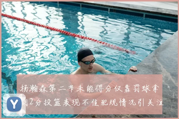 杨瀚森第二节未能得分仅靠罚球拿到2分投篮表现不佳犯规情况引关注