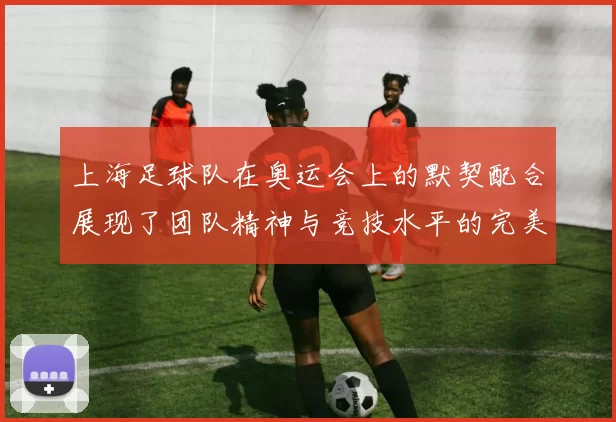 上海足球队在奥运会上的默契配合展现了团队精神与竞技水平的完美结合