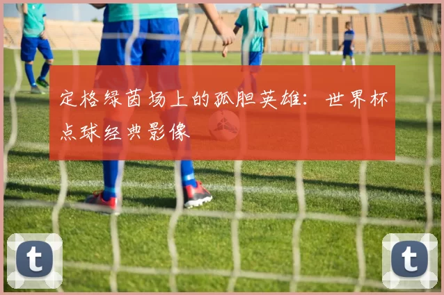 定格绿茵场上的孤胆英雄:世界杯点球经典影像