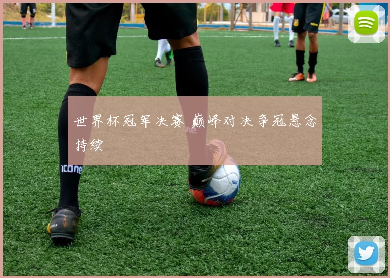 世界杯冠军决赛 巅峰对决争冠悬念持续