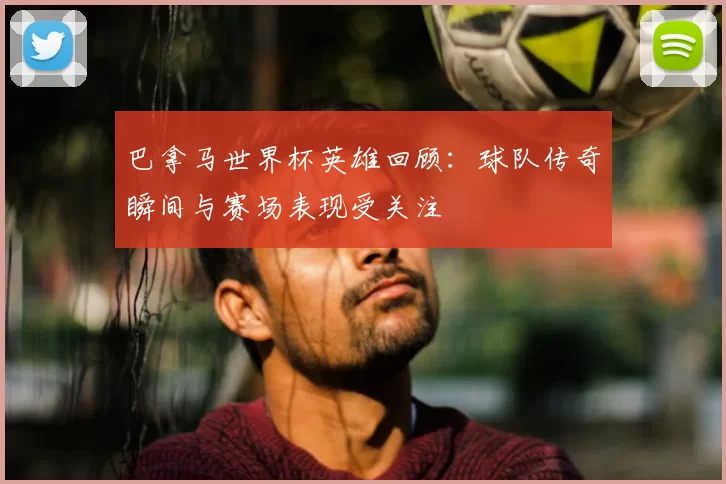 巴拿马世界杯英雄回顾：球队传奇瞬间与赛场表现受关注
