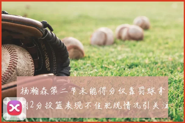 杨瀚森第二节未能得分仅靠罚球拿到2分投篮表现不佳犯规情况引关注