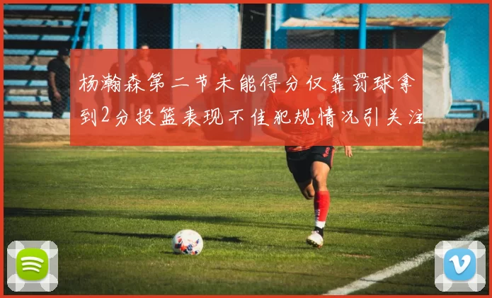 杨瀚森第二节未能得分仅靠罚球拿到2分投篮表现不佳犯规情况引关注