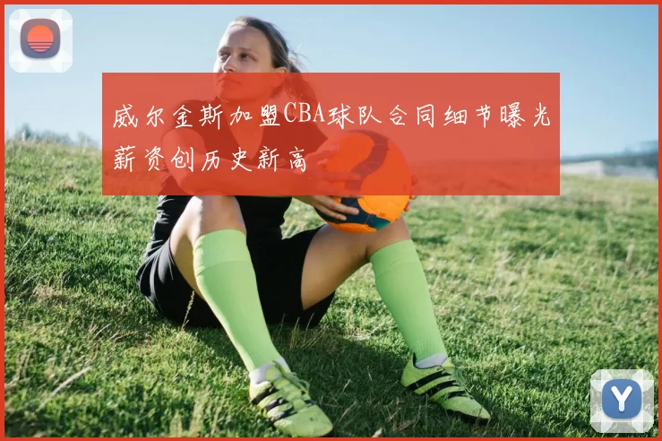 威尔金斯加盟CBA球队合同细节曝光薪资创历史新高