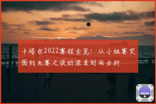 卡塔尔2022赛程全览：从小组赛突围到决赛之夜的深度时间分析