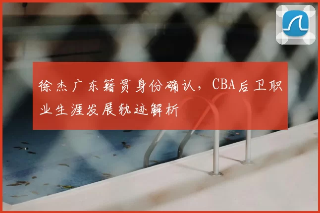 徐杰广东籍贯身份确认，CBA后卫职业生涯发展轨迹解析