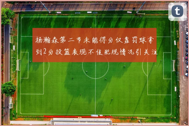 杨瀚森第二节未能得分仅靠罚球拿到2分投篮表现不佳犯规情况引关注