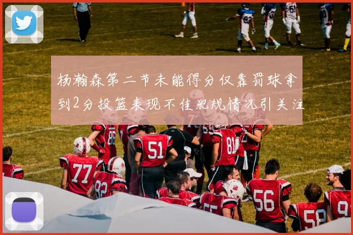 杨瀚森第二节未能得分仅靠罚球拿到2分投篮表现不佳犯规情况引关注