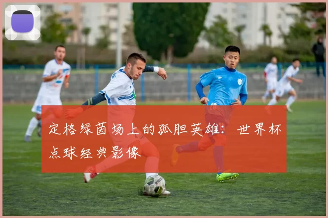 定格绿茵场上的孤胆英雄：世界杯点球经典影像