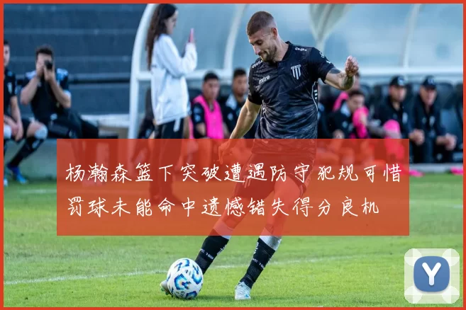杨瀚森篮下突破遭遇防守犯规可惜罚球未能命中遗憾错失得分良机