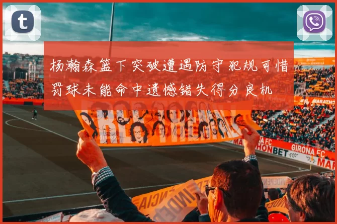 杨瀚森篮下突破遭遇防守犯规可惜罚球未能命中遗憾错失得分良机