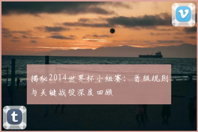 揭秘2014世界杯小组赛：晋级规则与关键战役深度回顾