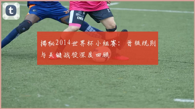 揭秘2014世界杯小组赛：晋级规则与关键战役深度回顾