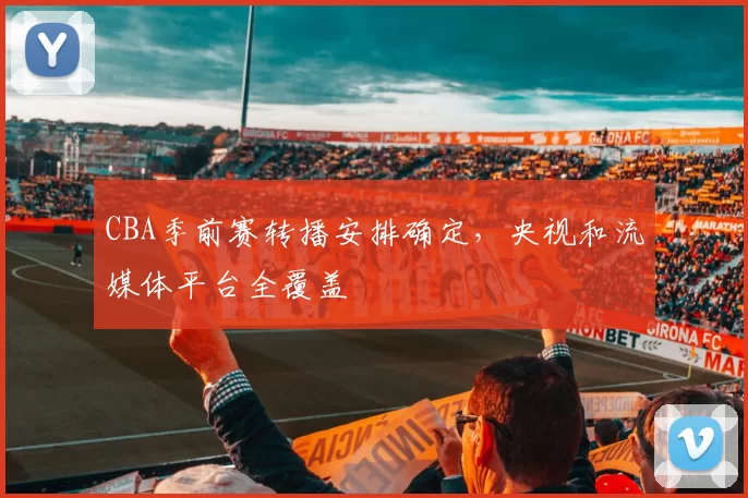 CBA季前赛转播安排确定，央视和流媒体平台全覆盖