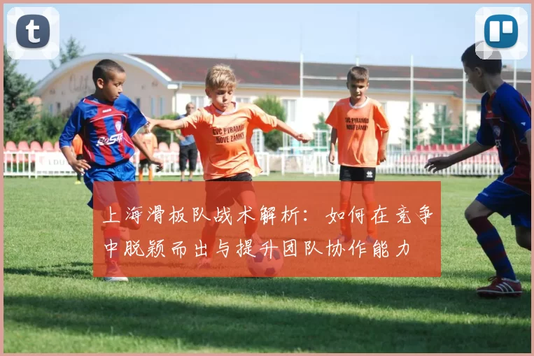 上海滑板队战术解析:如何在竞争中脱颖而出与提升团队协作能力