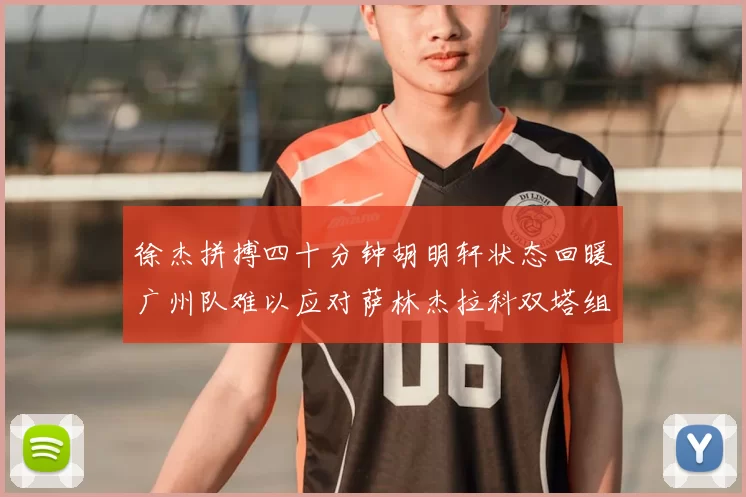 徐杰拼搏四十分钟胡明轩状态回暖广州队难以应对萨林杰拉科双塔组合