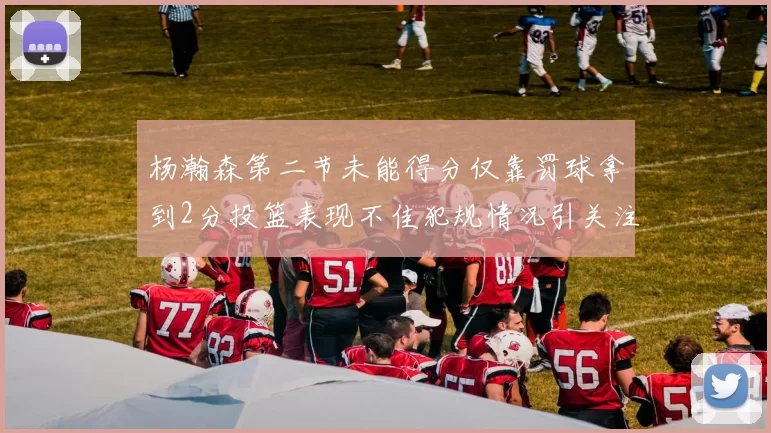 杨瀚森第二节未能得分仅靠罚球拿到2分投篮表现不佳犯规情况引关注