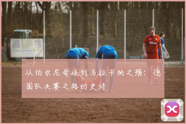 从伯尔尼奇迹到马拉卡纳之殇：德国队决赛之路的史诗