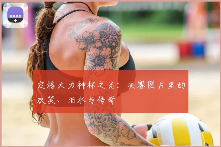 定格大力神杯之光：决赛图片里的欢笑、泪水与传奇