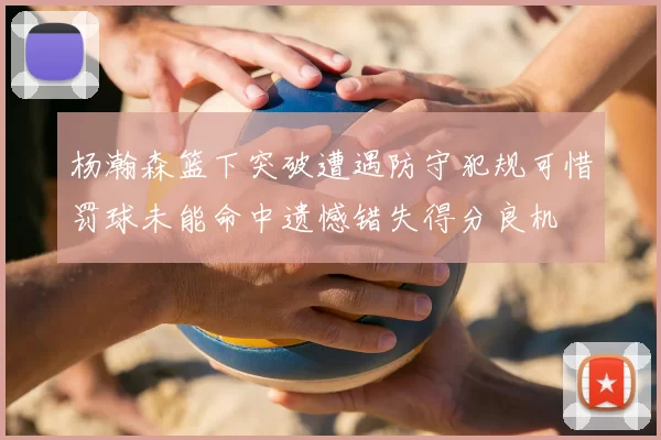 杨瀚森篮下突破遭遇防守犯规可惜罚球未能命中遗憾错失得分良机