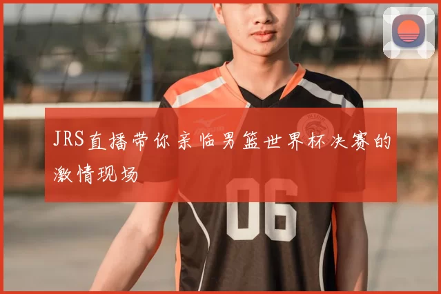 JRS直播带你亲临男篮世界杯决赛的激情现场