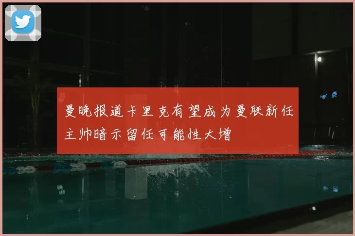 曼晚报道卡里克有望成为曼联新任主帅暗示留任可能性大增
