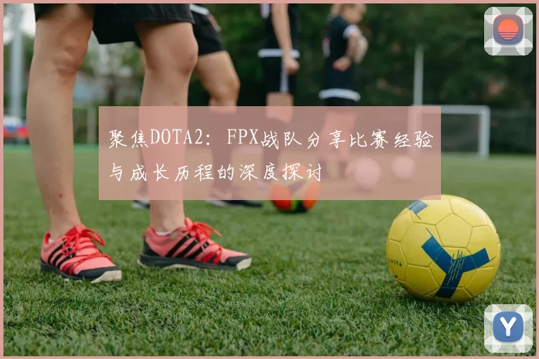 聚焦DOTA2：FPX战队分享比赛经验与成长历程的深度探讨