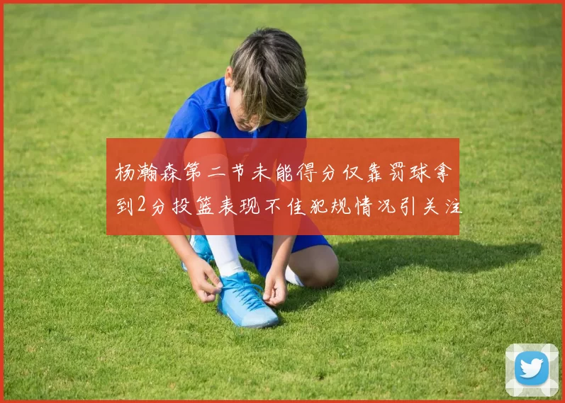 杨瀚森第二节未能得分仅靠罚球拿到2分投篮表现不佳犯规情况引关注