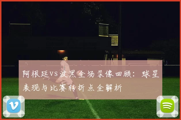 阿根廷vs波黑全场录像回顾：球星表现与比赛转折点全解析