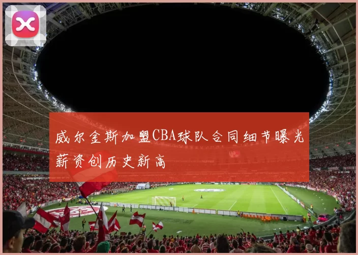 威尔金斯加盟CBA球队合同细节曝光薪资创历史新高