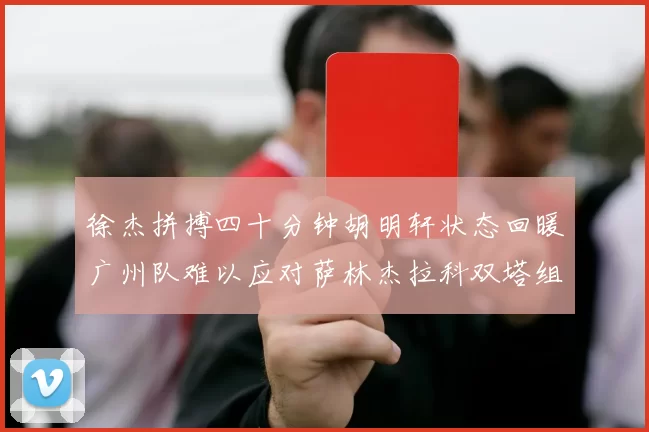 徐杰拼搏四十分钟胡明轩状态回暖广州队难以应对萨林杰拉科双塔组合