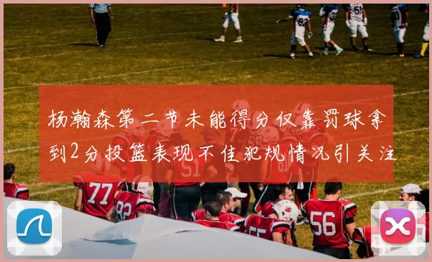 杨瀚森第二节未能得分仅靠罚球拿到2分投篮表现不佳犯规情况引关注