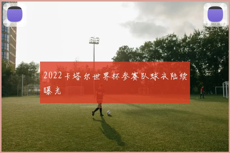 2022卡塔尔世界杯参赛队球衣陆续曝光
