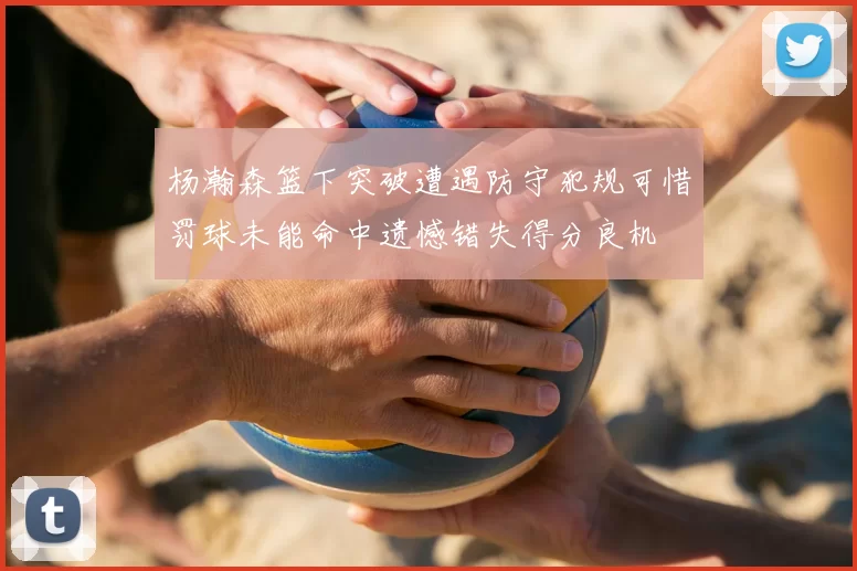 杨瀚森篮下突破遭遇防守犯规可惜罚球未能命中遗憾错失得分良机
