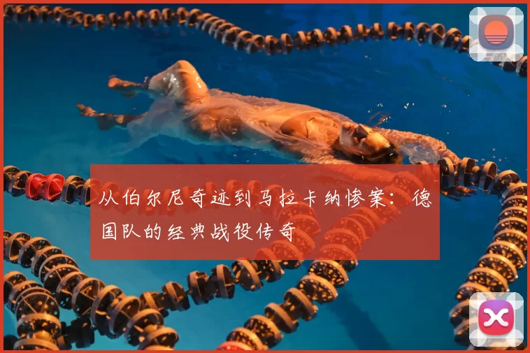 从伯尔尼奇迹到马拉卡纳惨案：德国队的经典战役传奇