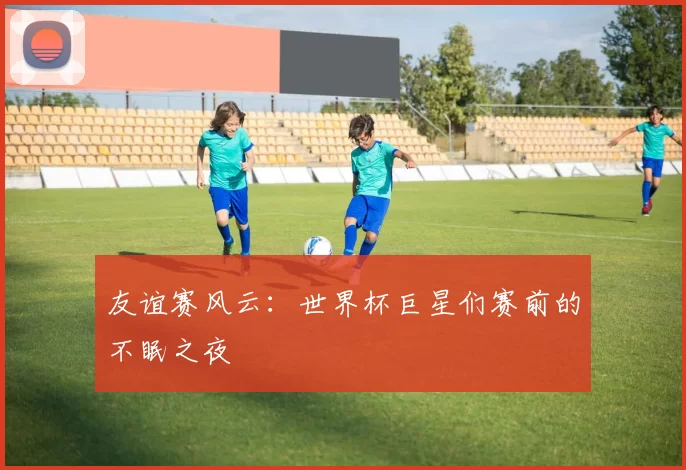 友谊赛风云：世界杯巨星们赛前的不眠之夜