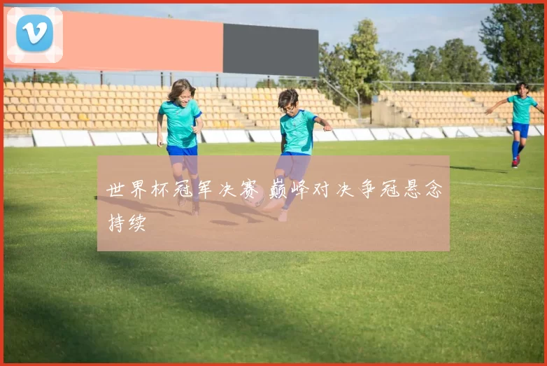 世界杯冠军决赛 巅峰对决争冠悬念持续