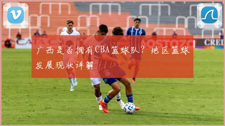 广西是否拥有CBA篮球队？地区篮球发展现状详解