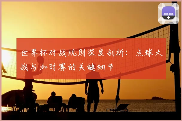 世界杯对战规则深度剖析：点球大战与加时赛的关键细节