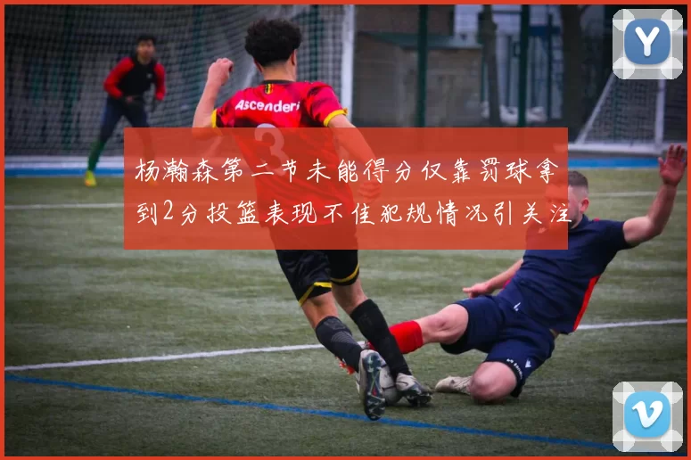 杨瀚森第二节未能得分仅靠罚球拿到2分投篮表现不佳犯规情况引关注