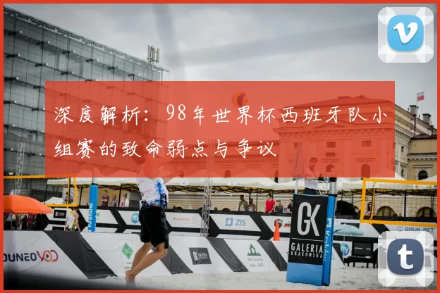 深度解析：98年世界杯西班牙队小组赛的致命弱点与争议