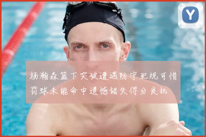 杨瀚森篮下突破遭遇防守犯规可惜罚球未能命中遗憾错失得分良机