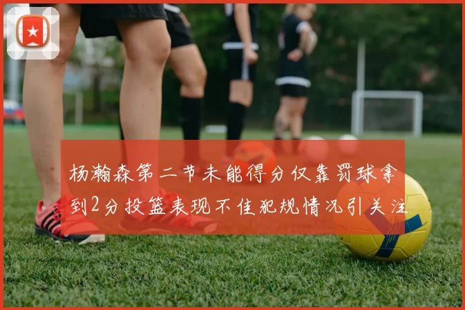 杨瀚森第二节未能得分仅靠罚球拿到2分投篮表现不佳犯规情况引关注