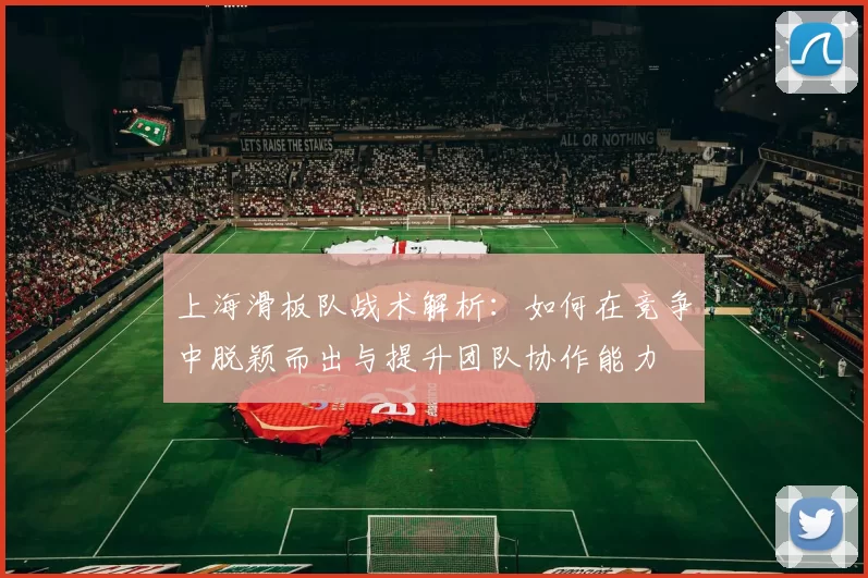 上海滑板队战术解析:如何在竞争中脱颖而出与提升团队协作能力