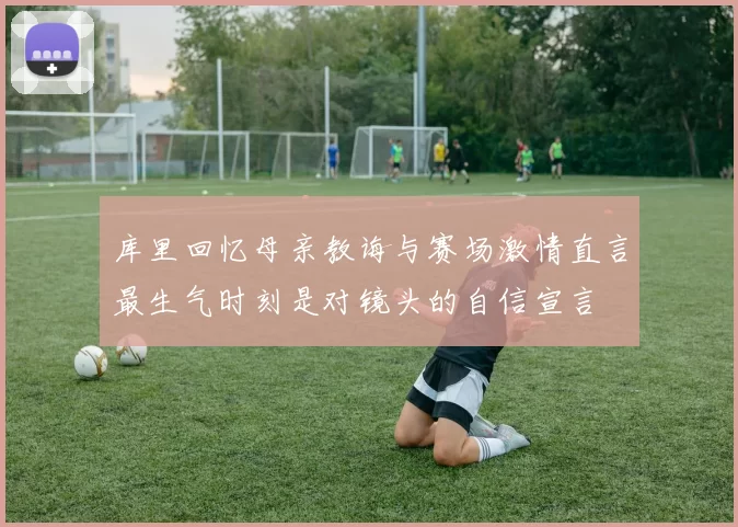 库里回忆母亲教诲与赛场激情直言最生气时刻是对镜头的自信宣言