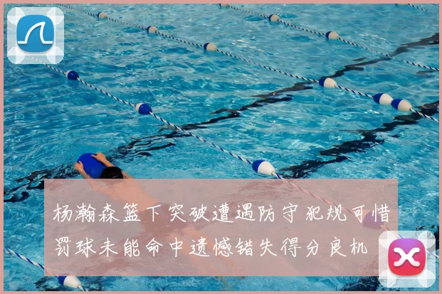 杨瀚森篮下突破遭遇防守犯规可惜罚球未能命中遗憾错失得分良机