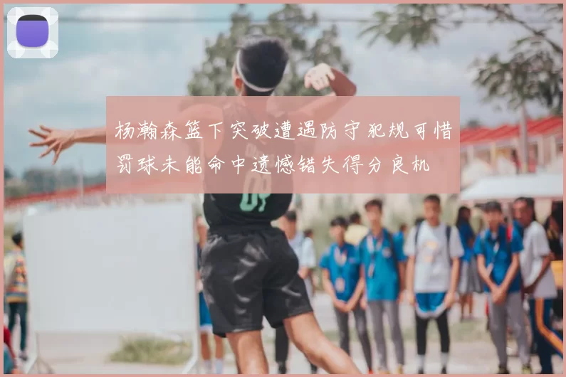 杨瀚森篮下突破遭遇防守犯规可惜罚球未能命中遗憾错失得分良机